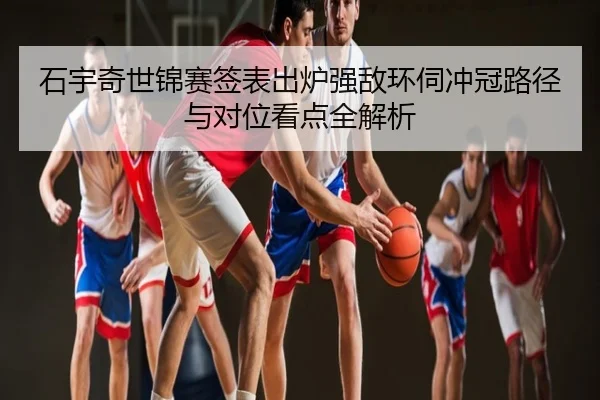 石宇奇世锦赛签表出炉强敌环伺冲冠路径与对位看点全解析