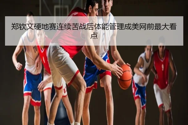 郑钦文硬地赛连续苦战后体能管理成美网前最大看点