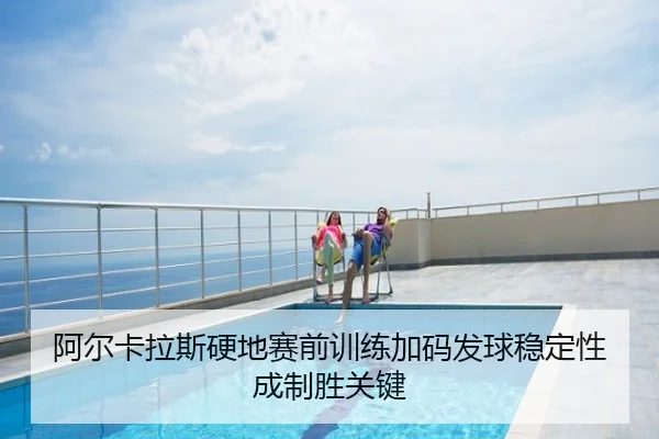 阿尔卡拉斯硬地赛前训练加码发球稳定性成制胜关键